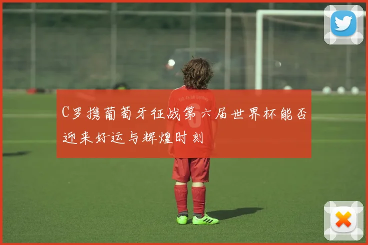 C罗携葡萄牙征战第六届世界杯能否迎来好运与辉煌时刻