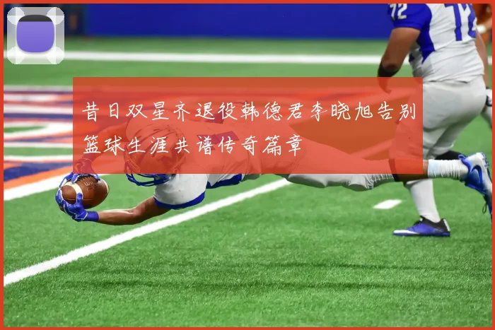 昔日双星齐退役韩德君李晓旭告别篮球生涯共谱传奇篇章