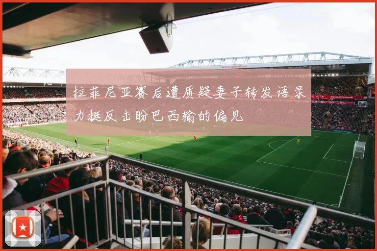 拉菲尼亚赛后遭质疑妻子转发语录力挺反击盼巴西输的偏见
