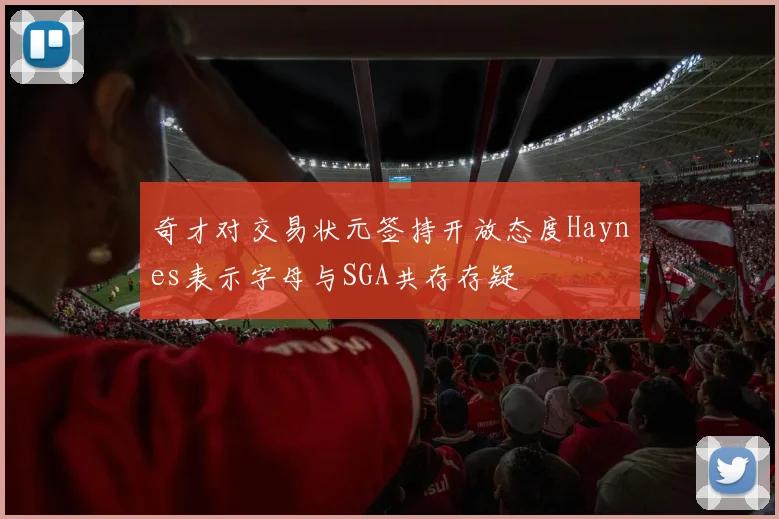 奇才对交易状元签持开放态度Haynes表示字母与SGA共存存疑