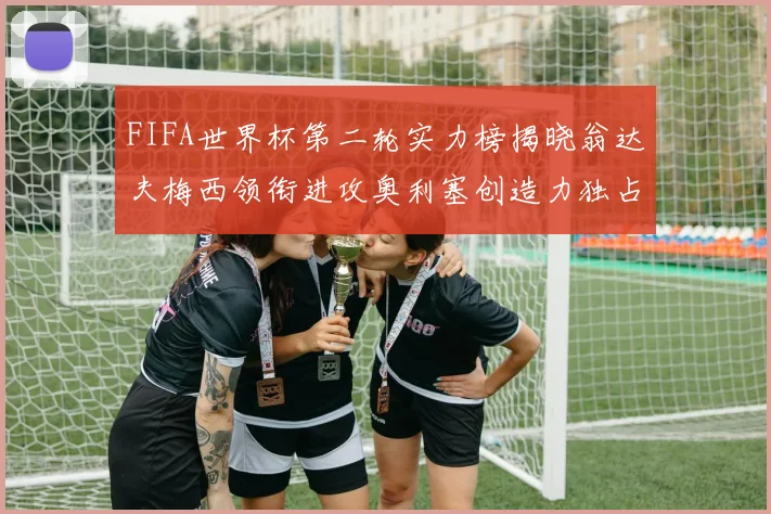FIFA世界杯第二轮实力榜揭晓翁达夫梅西领衔进攻奥利塞创造力独占鳌头