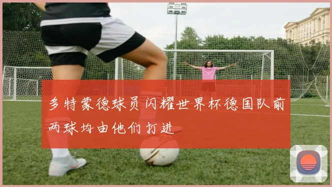 多特蒙德球员闪耀世界杯德国队前两球均由他们打进