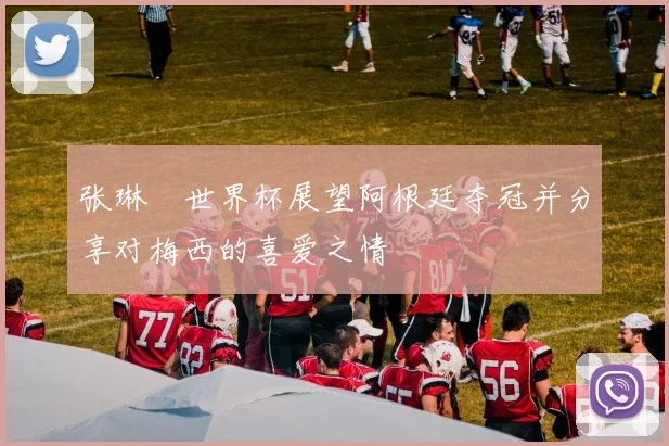 张琳芃世界杯展望阿根廷夺冠并分享对梅西的喜爱之情