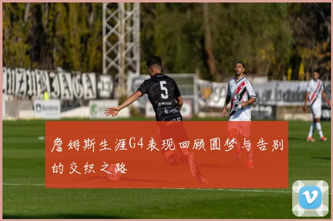 詹姆斯生涯G4表现回顾圆梦与告别的交织之路