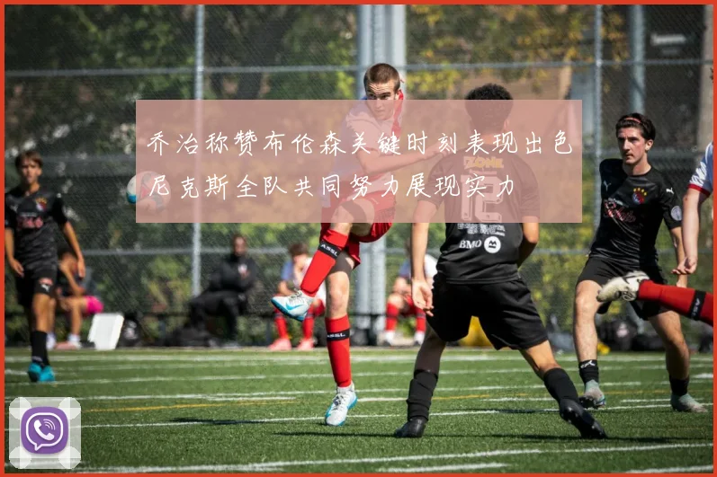乔治称赞布伦森关键时刻表现出色尼克斯全队共同努力展现实力